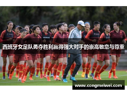 西班牙女足队勇夺胜利赢得强大对手的崇高敬意与尊重