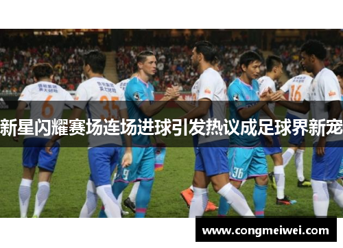新星闪耀赛场连场进球引发热议成足球界新宠
