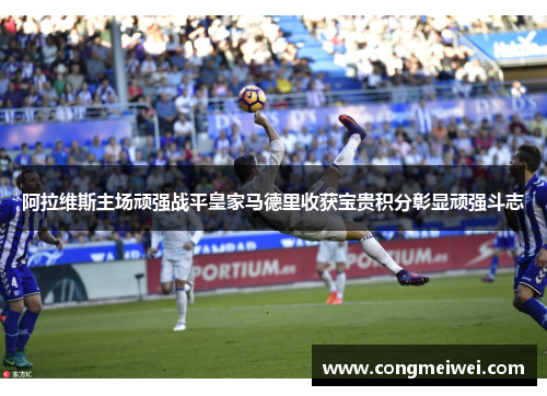 阿拉维斯主场顽强战平皇家马德里收获宝贵积分彰显顽强斗志